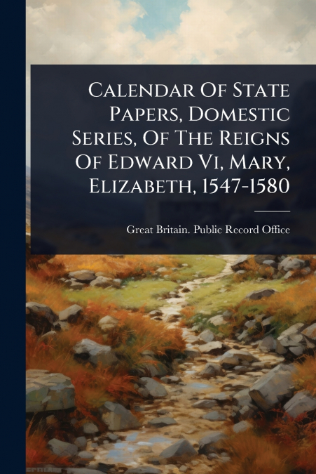 Calendar Of State Papers, Domestic Series, Of The Reigns Of Edward Vi, Mary, Elizabeth, 1547-1580