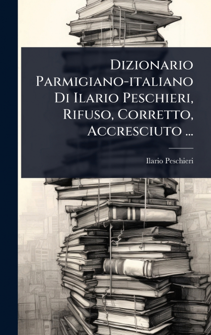 Dizionario Parmigiano-italiano Di Ilario Peschieri, Rifuso, Corretto, Accresciuto ...