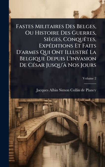 Fastes Militaires Des Belges, Ou Histoire Des Guerres, SiÃ¨ges, ConquÃªtes, ExpÃ©ditions Et Faits D’armes Qui Ont IllustrÃ© La Belgique Depuis L’invasion De CÃ©sar Jusqu’Ã  Nos Jours