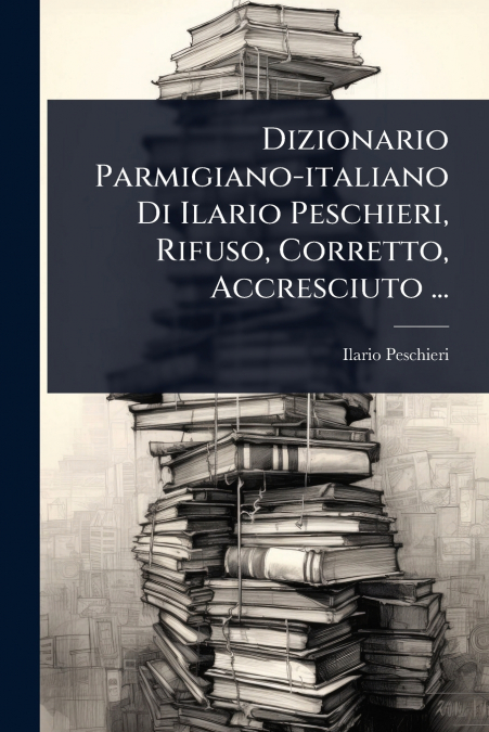 Dizionario Parmigiano-italiano Di Ilario Peschieri, Rifuso, Corretto, Accresciuto ...