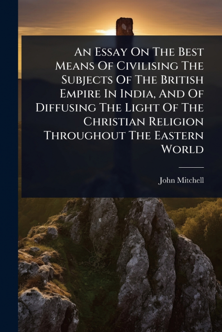 An Essay On The Best Means Of Civilising The Subjects Of The British Empire In India, And Of Diffusing The Light Of The Christian Religion Throughout The Eastern World