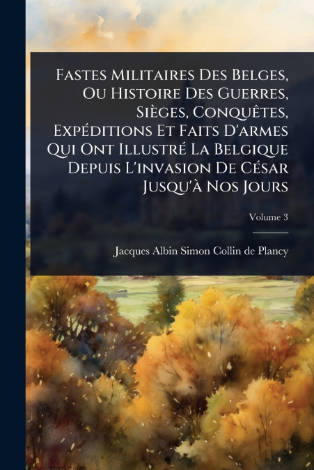 Fastes Militaires Des Belges, Ou Histoire Des Guerres, SiÃ¨ges, ConquÃªtes, ExpÃ©ditions Et Faits D’armes Qui Ont IllustrÃ© La Belgique Depuis L’invasion De CÃ©sar Jusqu’Ã  Nos Jours