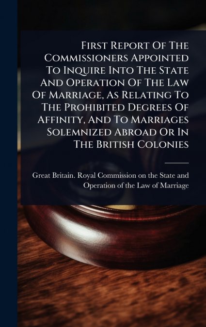 First Report Of The Commissioners Appointed To Inquire Into The State And Operation Of The Law Of Marriage, As Relating To The Prohibited Degrees Of Affinity, And To Marriages Solemnized Abroad Or In 