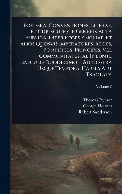 Foedera, Conventiones, Literae, Et Cujuscunque Generis Acta Publica, Inter Reges Angliae, Et Alios Quosvis Imperatores, Reges, Pontifices, Principes, Vel Communitates, Ab Ineunte Saeculo Duodecimo ...
