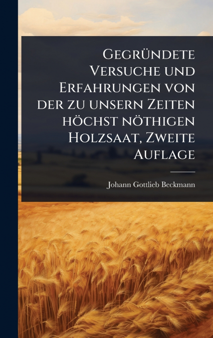 GegrÃ¼ndete Versuche und Erfahrungen von der zu unsern Zeiten hÃ¶chst nÃ¶thigen Holzsaat, Zweite Auflage