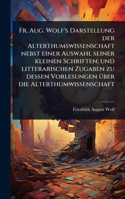 Fr. Aug. Wolf’s Darstellung der Alterthumswissenschaft nebst einer Auswahl seiner kleinen Schriften; und litterarischen Zugaben zu dessen Vorlesungen Ã¼ber die Alterthumwissenschaft