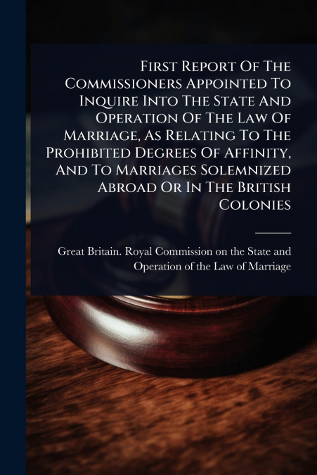 First Report Of The Commissioners Appointed To Inquire Into The State And Operation Of The Law Of Marriage, As Relating To The Prohibited Degrees Of Affinity, And To Marriages Solemnized Abroad Or In 