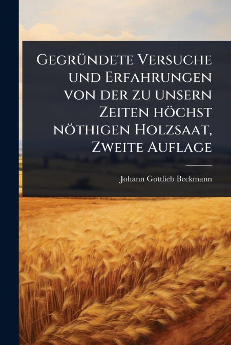 GegrÃ¼ndete Versuche und Erfahrungen von der zu unsern Zeiten hÃ¶chst nÃ¶thigen Holzsaat, Zweite Auflage