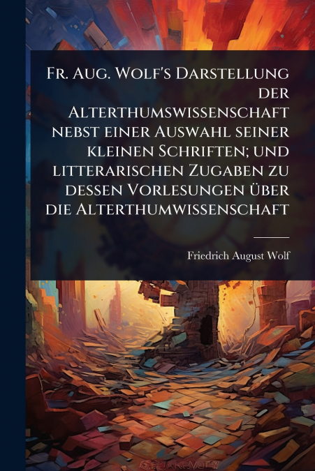 Fr. Aug. Wolf’s Darstellung der Alterthumswissenschaft nebst einer Auswahl seiner kleinen Schriften; und litterarischen Zugaben zu dessen Vorlesungen Ã¼ber die Alterthumwissenschaft