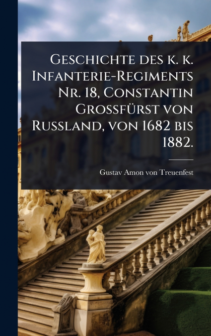 Geschichte des k. k. Infanterie-Regiments Nr. 18, Constantin GrossfÃ¼rst von Russland, von 1682 bis 1882.