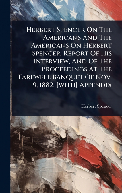 Herbert Spencer On The Americans And The Americans On Herbert Spencer, Report Of His Interview, And Of The Proceedings At The Farewell Banquet Of Nov. 9, 1882. [with] Appendix