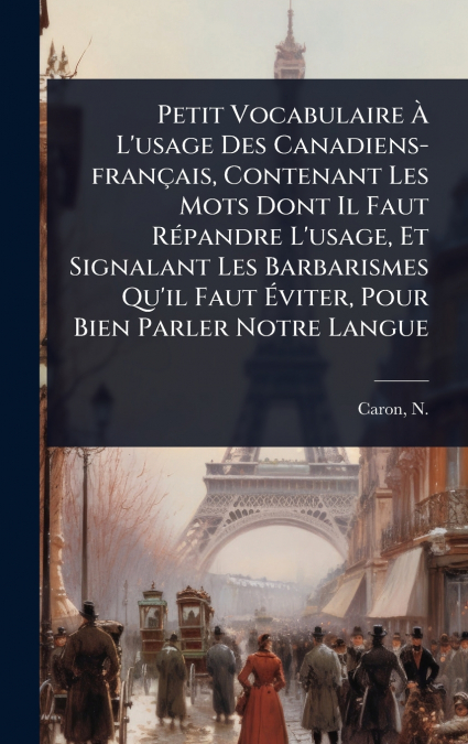 Petit Vocabulaire Ã L’usage Des Canadiens-franÃ§ais, Contenant Les Mots Dont Il Faut RÃ©pandre L’usage, Et Signalant Les Barbarismes Qu’il Faut Ãviter, Pour Bien Parler Notre Langue