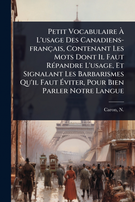 Petit Vocabulaire Ã L’usage Des Canadiens-franÃ§ais, Contenant Les Mots Dont Il Faut RÃ©pandre L’usage, Et Signalant Les Barbarismes Qu’il Faut Ãviter, Pour Bien Parler Notre Langue