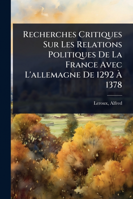 Recherches Critiques Sur Les Relations Politiques De La France Avec L’allemagne De 1292 Ã 1378