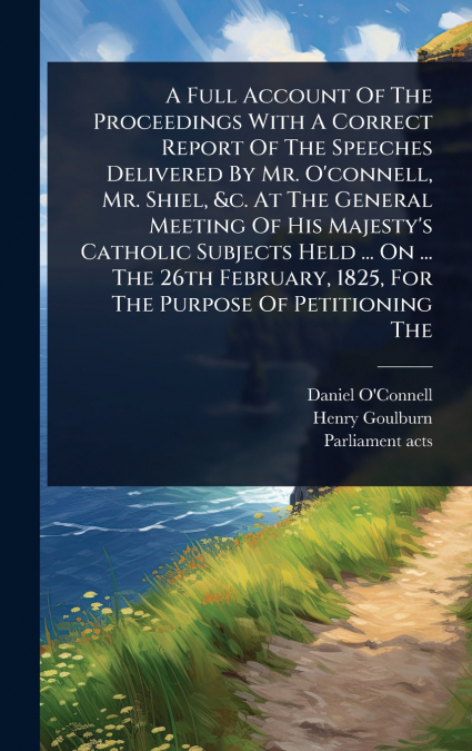 A Full Account Of The Proceedings With A Correct Report Of The Speeches Delivered By Mr. O’connell, Mr. Shiel, &c. At The General Meeting Of His Majesty’s Catholic Subjects Held ... On ... The 26th Fe