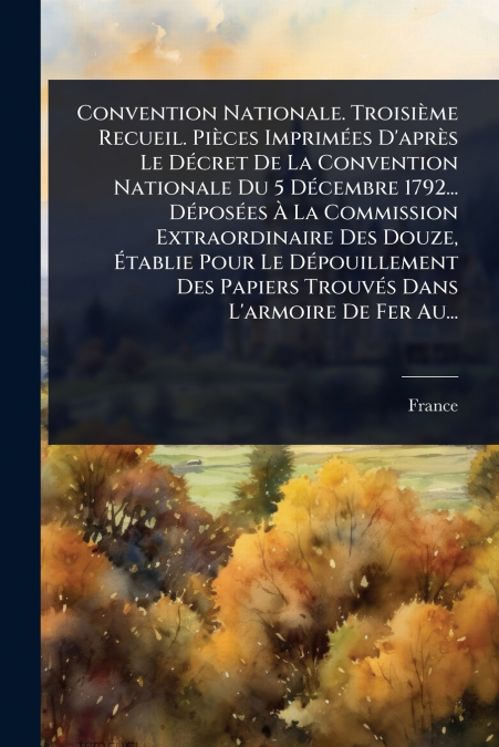 Convention Nationale. TroisiÃ¨me Recueil. PiÃ¨ces ImprimÃ©es D’aprÃ¨s Le DÃ©cret De La Convention Nationale Du 5 DÃ©cembre 1792... DÃ©posÃ©es Ã La Commission Extraordinaire Des Douze, Ãtablie Pour L
