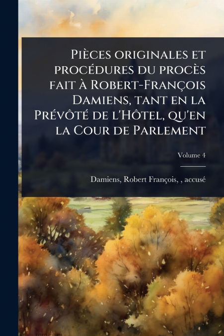 PiÃ¨ces originales et procÃ©dures du procÃ¨s fait Ã  Robert-FranÃ§ois Damiens, tant en la PrÃ©vÃ´tÃ© de l’HÃ´tel, qu’en la Cour de Parlement