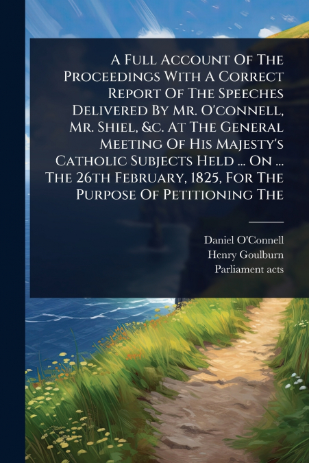 A Full Account Of The Proceedings With A Correct Report Of The Speeches Delivered By Mr. O’connell, Mr. Shiel, &c. At The General Meeting Of His Majesty’s Catholic Subjects Held ... On ... The 26th Fe