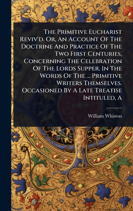 The Primitive Eucharist Reviv’d. Or, An Account Of The Doctrine And Practice Of The Two First Centuries, Concerning The Celebration Of The Lords Supper. In The Words Of The ... Primitive Writers Thems