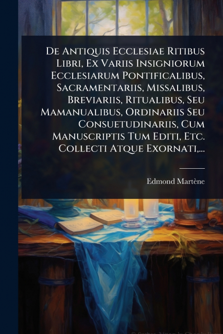 De Antiquis Ecclesiae Ritibus Libri, Ex Variis Insigniorum Ecclesiarum Pontificalibus, Sacramentariis, Missalibus, Breviariis, Ritualibus, Seu Mamanualibus, Ordinariis Seu Consuetudinariis, Cum Manusc
