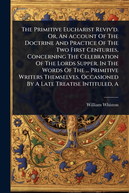 The Primitive Eucharist Reviv’d. Or, An Account Of The Doctrine And Practice Of The Two First Centuries, Concerning The Celebration Of The Lords Supper. In The Words Of The ... Primitive Writers Thems