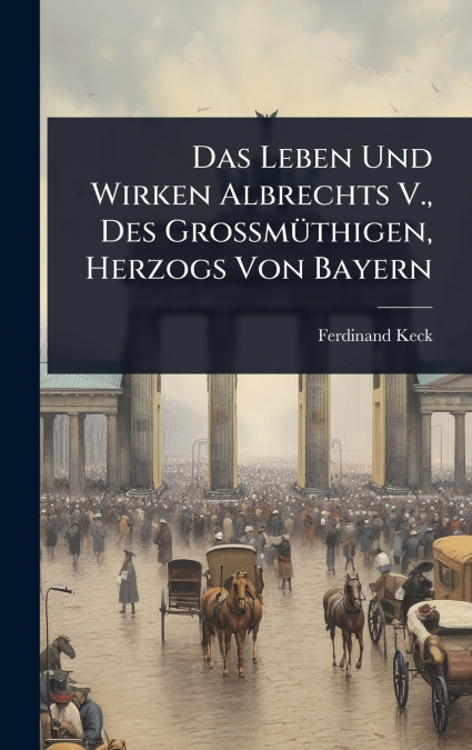 Das Leben Und Wirken Albrechts V., Des GroÃmÃ¼thigen, Herzogs Von Bayern