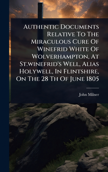 Authentic Documents Relative To The Miraculous Cure Of Winefrid White Of Wolverhampton, At St.winefrid’s Well, Alias Holywell, In Flintshire, On The 28 Th Of June 1805