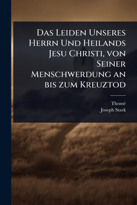 Das Leiden Unseres Herrn Und Heilands Jesu Christi, von Seiner Menschwerdung an bis zum Kreuztod