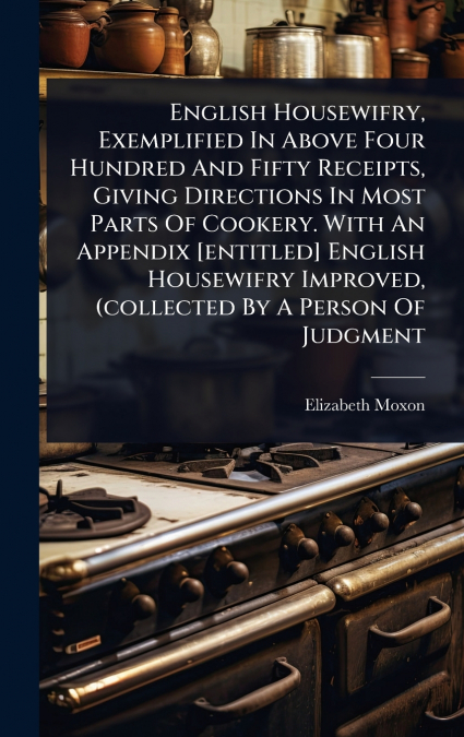 English Housewifry, Exemplified In Above Four Hundred And Fifty Receipts, Giving Directions In Most Parts Of Cookery. With An Appendix [entitled] English Housewifry Improved, (collected By A Person Of