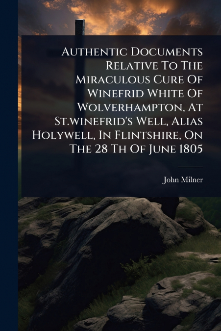 Authentic Documents Relative To The Miraculous Cure Of Winefrid White Of Wolverhampton, At St.winefrid’s Well, Alias Holywell, In Flintshire, On The 28 Th Of June 1805