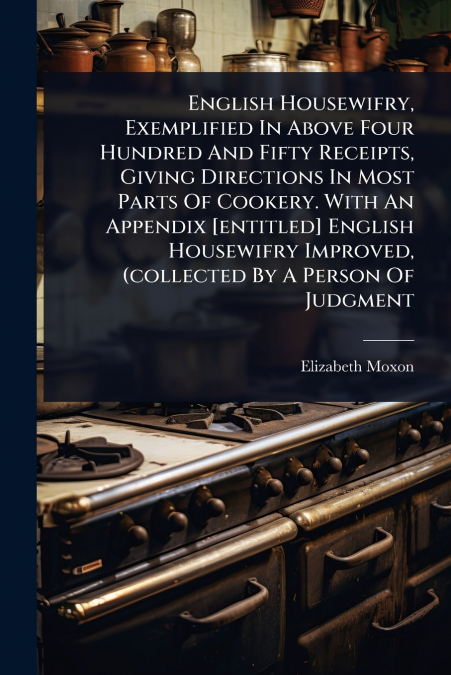 English Housewifry, Exemplified In Above Four Hundred And Fifty Receipts, Giving Directions In Most Parts Of Cookery. With An Appendix [entitled] English Housewifry Improved, (collected By A Person Of