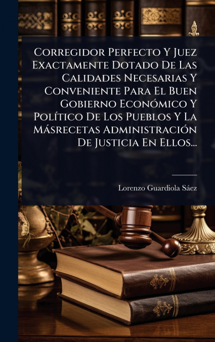 Corregidor Perfecto Y Juez Exactamente Dotado De Las Calidades Necesarias Y Conveniente Para El Buen Gobierno EconÃ³mico Y PolÃ­tico De Los Pueblos Y La MÃ¡srecetas AdministraciÃ³n De Justicia En Ello