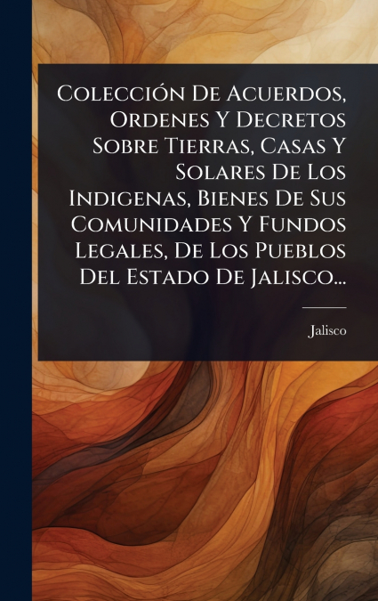 ColecciÃ³n De Acuerdos, Ordenes Y Decretos Sobre Tierras, Casas Y Solares De Los Indigenas, Bienes De Sus Comunidades Y Fundos Legales, De Los Pueblos Del Estado De Jalisco...