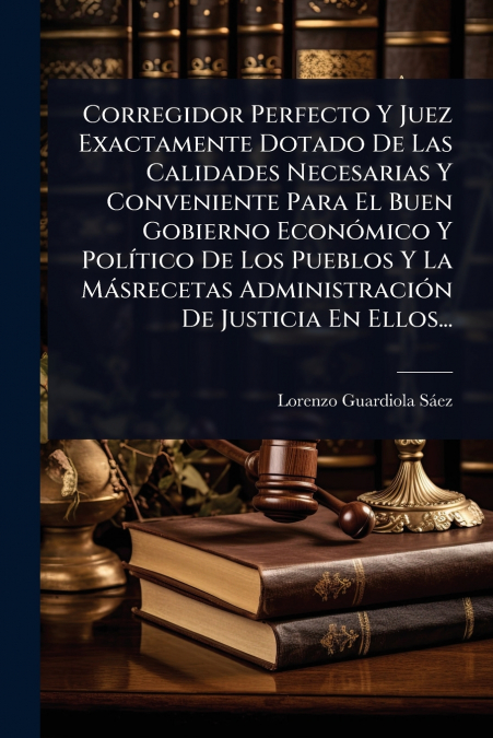 Corregidor Perfecto Y Juez Exactamente Dotado De Las Calidades Necesarias Y Conveniente Para El Buen Gobierno EconÃ³mico Y PolÃ­tico De Los Pueblos Y La MÃ¡srecetas AdministraciÃ³n De Justicia En Ello