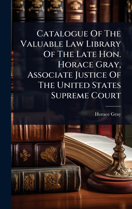 Catalogue Of The Valuable Law Library Of The Late Hon. Horace Gray, Associate Justice Of The United States Supreme Court