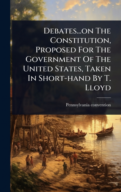 Debates...on The Constitution, Proposed For The Government Of The United States, Taken In Short-hand By T. Lloyd