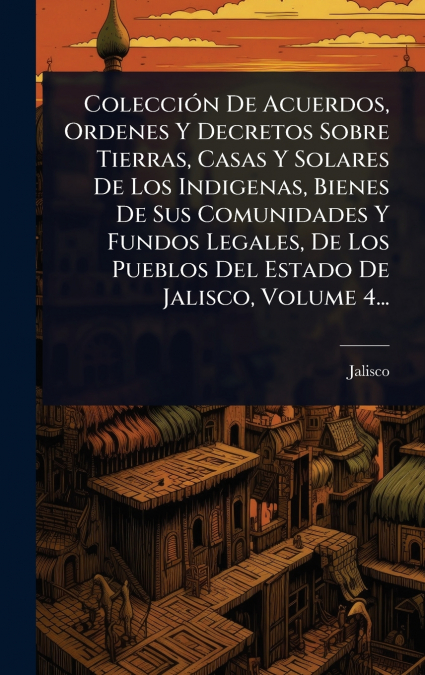 ColecciÃ³n De Acuerdos, Ordenes Y Decretos Sobre Tierras, Casas Y Solares De Los Indigenas, Bienes De Sus Comunidades Y Fundos Legales, De Los Pueblos Del Estado De Jalisco, Volume 4...
