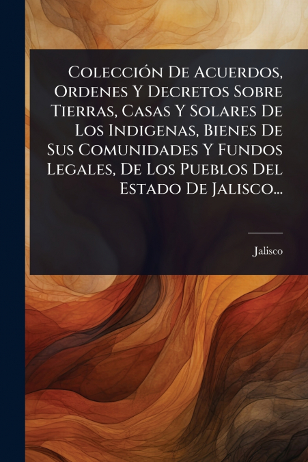 ColecciÃ³n De Acuerdos, Ordenes Y Decretos Sobre Tierras, Casas Y Solares De Los Indigenas, Bienes De Sus Comunidades Y Fundos Legales, De Los Pueblos Del Estado De Jalisco...