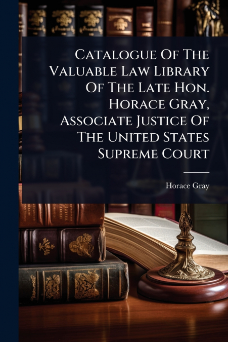 Catalogue Of The Valuable Law Library Of The Late Hon. Horace Gray, Associate Justice Of The United States Supreme Court