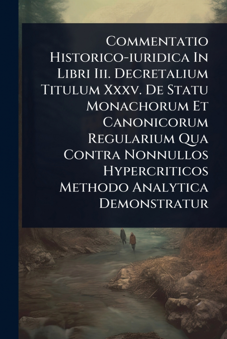 Commentatio Historico-iuridica In Libri Iii. Decretalium Titulum Xxxv. De Statu Monachorum Et Canonicorum Regularium Qua Contra Nonnullos Hypercriticos Methodo Analytica Demonstratur