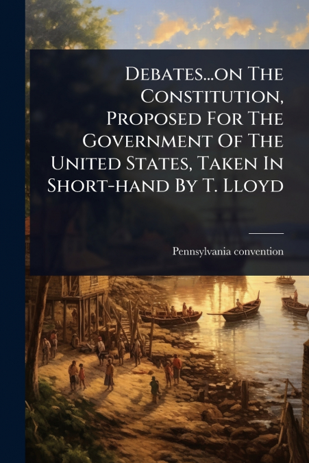 Debates...on The Constitution, Proposed For The Government Of The United States, Taken In Short-hand By T. Lloyd