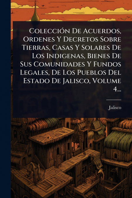 ColecciÃ³n De Acuerdos, Ordenes Y Decretos Sobre Tierras, Casas Y Solares De Los Indigenas, Bienes De Sus Comunidades Y Fundos Legales, De Los Pueblos Del Estado De Jalisco, Volume 4...