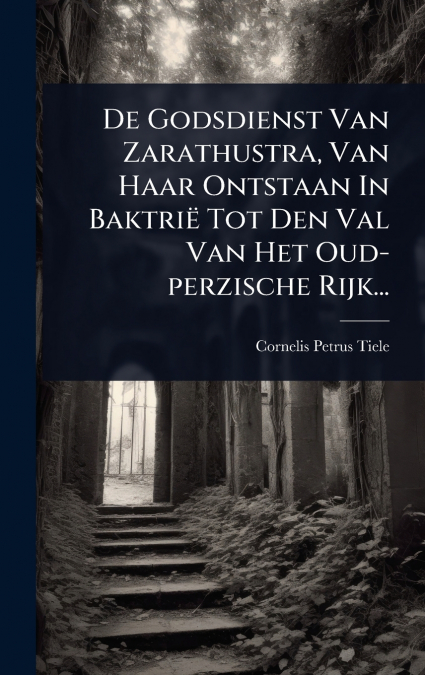De Godsdienst Van Zarathustra, Van Haar Ontstaan In BaktriÃ« Tot Den Val Van Het Oud-perzische Rijk...