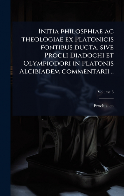 Initia philosphiae ac theologiae ex Platonicis fontibus ducta, sive Procli Diadochi et Olympiodori in Platonis Alcibiadem commentarii ..