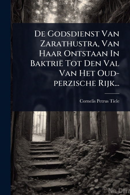 De Godsdienst Van Zarathustra, Van Haar Ontstaan In BaktriÃ« Tot Den Val Van Het Oud-perzische Rijk...