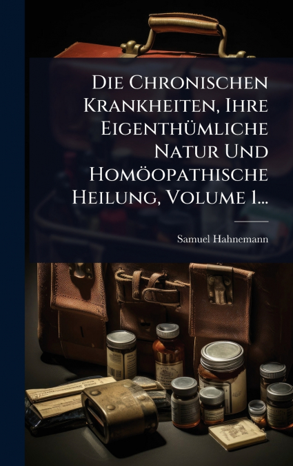 Die Chronischen Krankheiten, Ihre EigenthÃ¼mliche Natur Und HomÃ¶opathische Heilung, Volume 1...