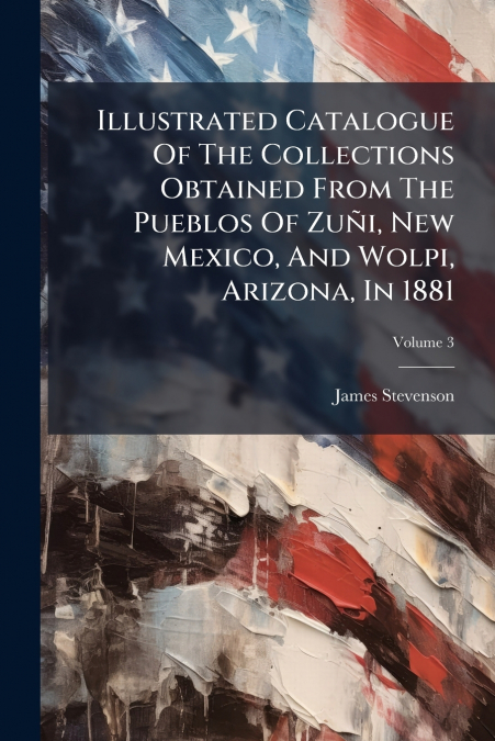 Illustrated Catalogue Of The Collections Obtained From The Pueblos Of ZuÃ±i, New Mexico, And Wolpi, Arizona, In 1881