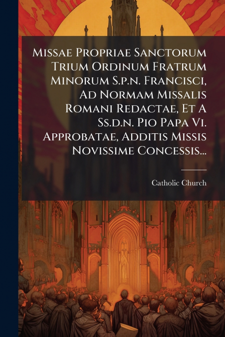 Missae Propriae Sanctorum Trium Ordinum Fratrum Minorum S.p.n. Francisci, Ad Normam Missalis Romani Redactae, Et A Ss.d.n. Pio Papa Vi. Approbatae, Additis Missis Novissime Concessis...