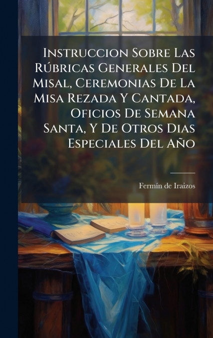 Instruccion Sobre Las RÃºbricas Generales Del Misal, Ceremonias De La Misa Rezada Y Cantada, Oficios De Semana Santa, Y De Otros Dias Especiales Del AÃ±o