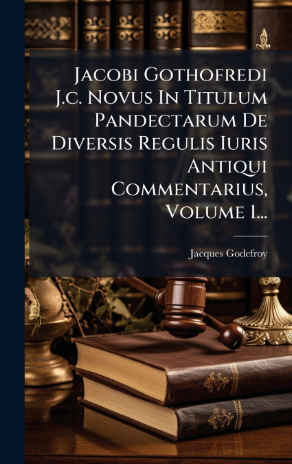 Jacobi Gothofredi J.c. Novus In Titulum Pandectarum De Diversis Regulis Iuris Antiqui Commentarius, Volume 1...